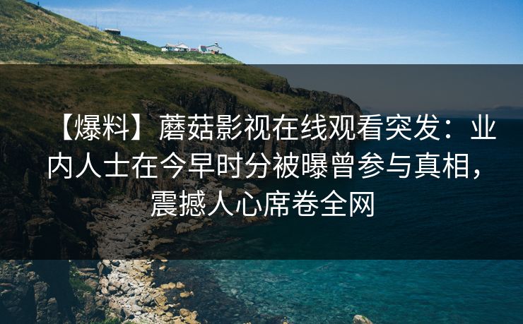 【爆料】蘑菇影视在线观看突发：业内人士在今早时分被曝曾参与真相，震撼人心席卷全网