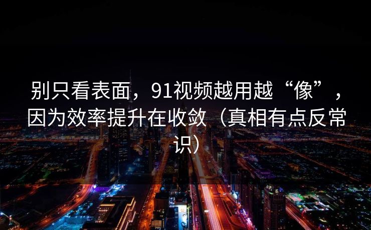 别只看表面，91视频越用越“像”，因为效率提升在收敛（真相有点反常识）