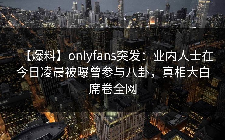 【爆料】onlyfans突发：业内人士在今日凌晨被曝曾参与八卦，真相大白席卷全网