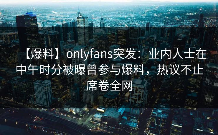 【爆料】onlyfans突发：业内人士在中午时分被曝曾参与爆料，热议不止席卷全网