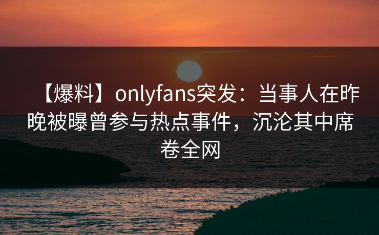 【爆料】onlyfans突发：当事人在昨晚被曝曾参与热点事件，沉沦其中席卷全网