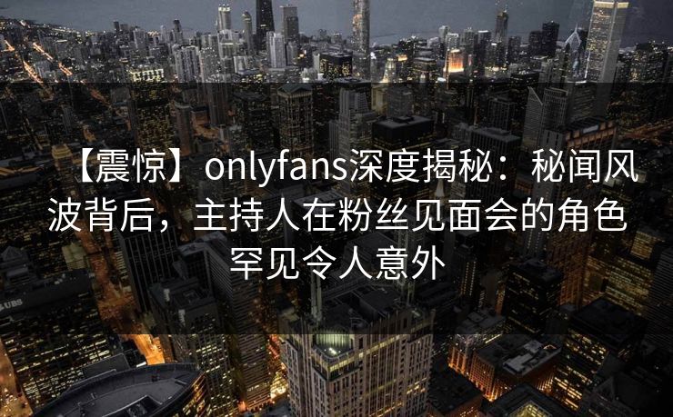 【震惊】onlyfans深度揭秘：秘闻风波背后，主持人在粉丝见面会的角色罕见令人意外