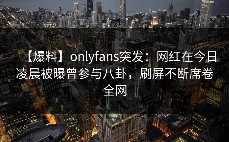 【爆料】onlyfans突发：网红在今日凌晨被曝曾参与八卦，刷屏不断席卷全网