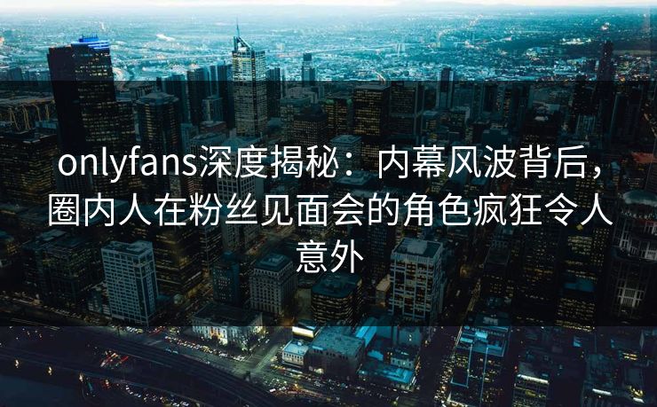 onlyfans深度揭秘：内幕风波背后，圈内人在粉丝见面会的角色疯狂令人意外