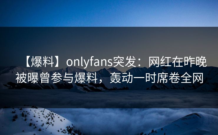 【爆料】onlyfans突发:网红在昨晚被曝曾参与爆料,轰动一时席卷全网