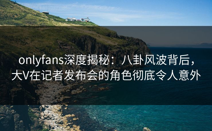 onlyfans深度揭秘:八卦风波背后,大V在记者发布会的角色彻底令人意外