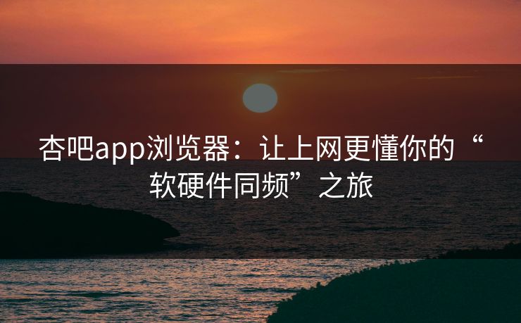 杏吧app浏览器：让上网更懂你的“软硬件同频”之旅