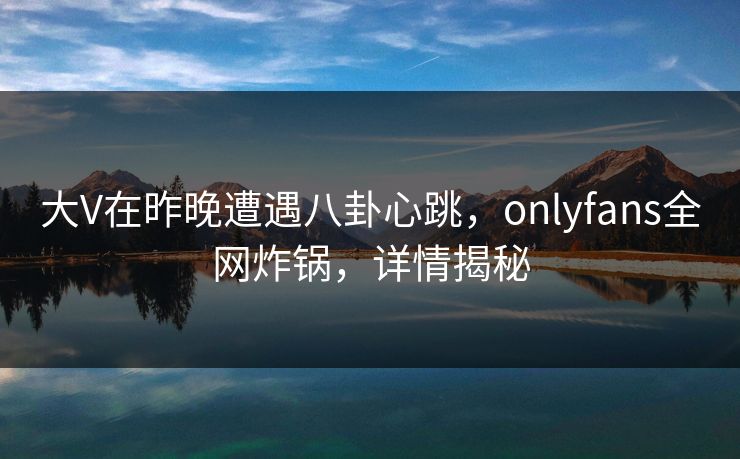 大V在昨晚遭遇八卦心跳，onlyfans全网炸锅，详情揭秘