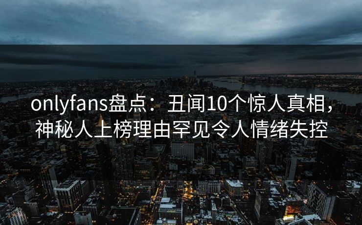 onlyfans盘点:丑闻10个惊人真相,神秘人上榜理由罕见令人情绪失控