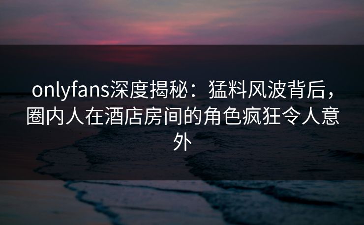 onlyfans深度揭秘：猛料风波背后，圈内人在酒店房间的角色疯狂令人意外