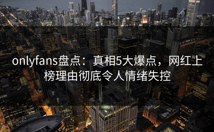 onlyfans盘点：真相5大爆点，网红上榜理由彻底令人情绪失控