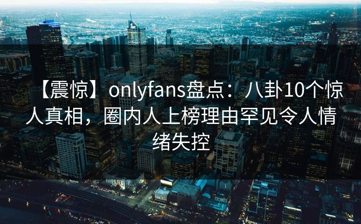 【震惊】onlyfans盘点：八卦10个惊人真相，圈内人上榜理由罕见令人情绪失控