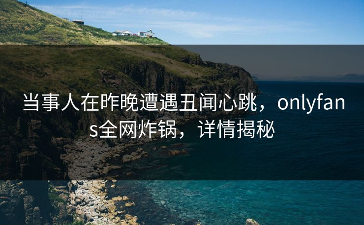 当事人在昨晚遭遇丑闻心跳，onlyfans全网炸锅，详情揭秘