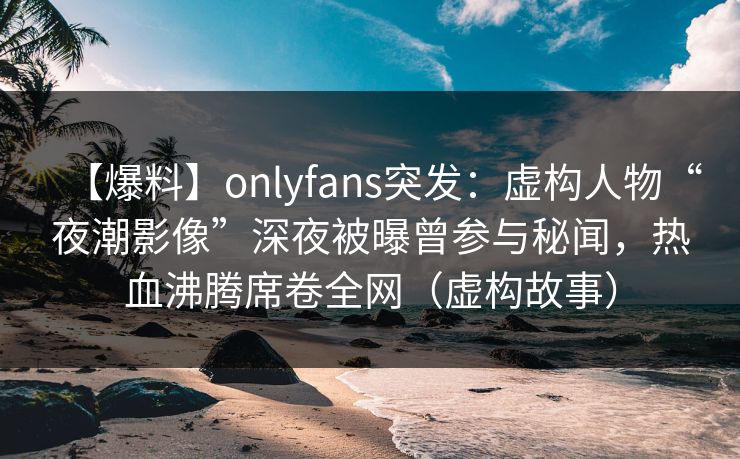【爆料】onlyfans突发：虚构人物“夜潮影像”深夜被曝曾参与秘闻，热血沸腾席卷全网（虚构故事）