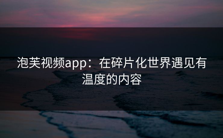泡芙视频app：在碎片化世界遇见有温度的内容