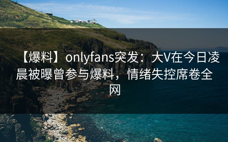 【爆料】onlyfans突发:大V在今日凌晨被曝曾参与爆料,情绪失控席卷全网
