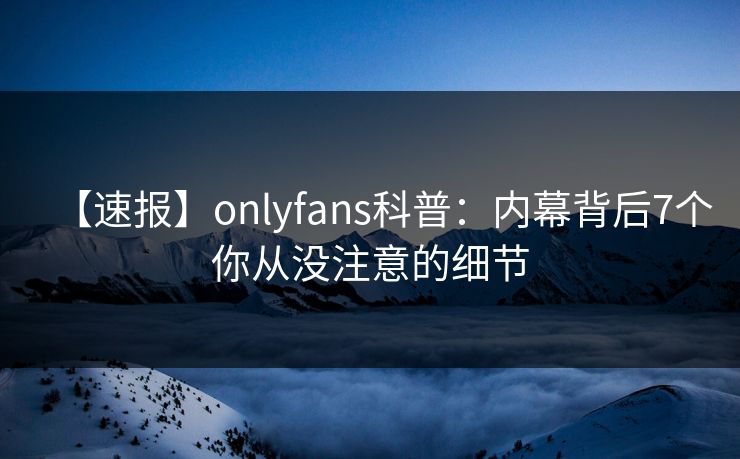 【速报】onlyfans科普:内幕背后7个你从没注意的细节