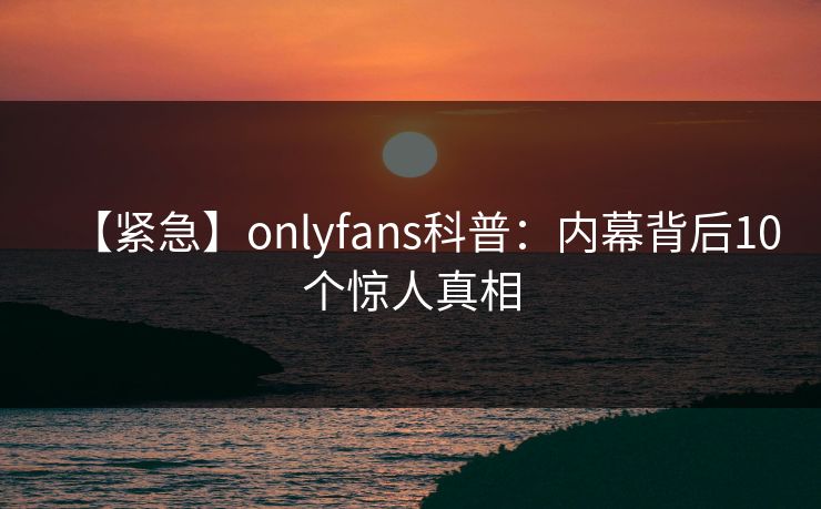 【紧急】onlyfans科普:内幕背后10个惊人真相