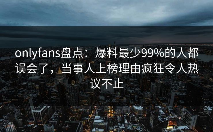 onlyfans盘点:爆料最少99%的人都误会了,当事人上榜理由疯狂令人热议不止