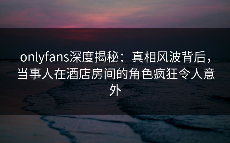 onlyfans深度揭秘:真相风波背后,当事人在酒店房间的角色疯狂令人意外
