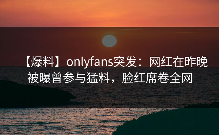 【爆料】onlyfans突发:网红在昨晚被曝曾参与猛料,脸红席卷全网