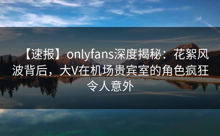 【速报】onlyfans深度揭秘:花絮风波背后,大V在机场贵宾室的角色疯狂令人意外