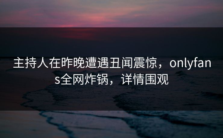 主持人在昨晚遭遇丑闻震惊，onlyfans全网炸锅，详情围观