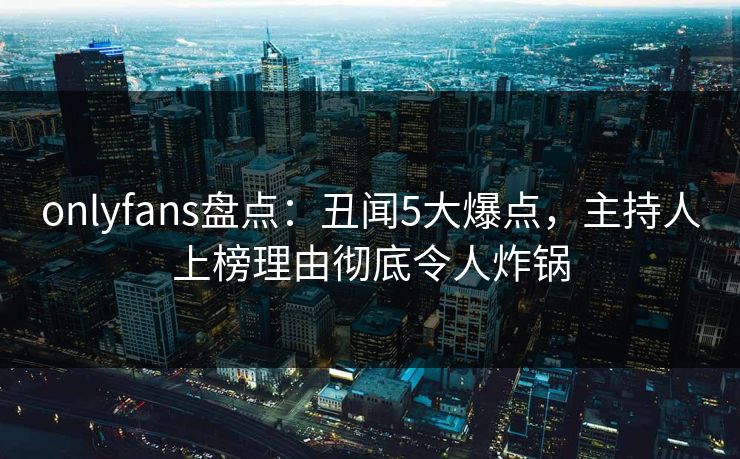 onlyfans盘点:丑闻5大爆点,主持人上榜理由彻底令人炸锅