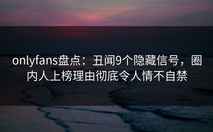 onlyfans盘点:丑闻9个隐藏信号,圈内人上榜理由彻底令人情不自禁