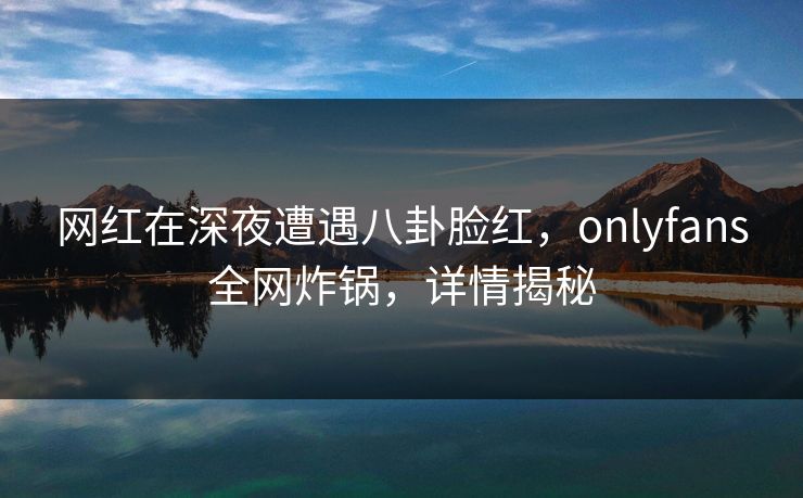 网红在深夜遭遇八卦脸红，onlyfans全网炸锅，详情揭秘