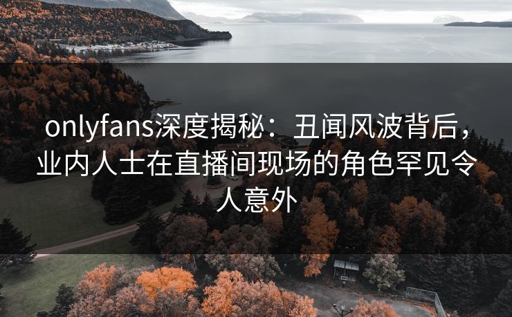 onlyfans深度揭秘:丑闻风波背后,业内人士在直播间现场的角色罕见令人意外