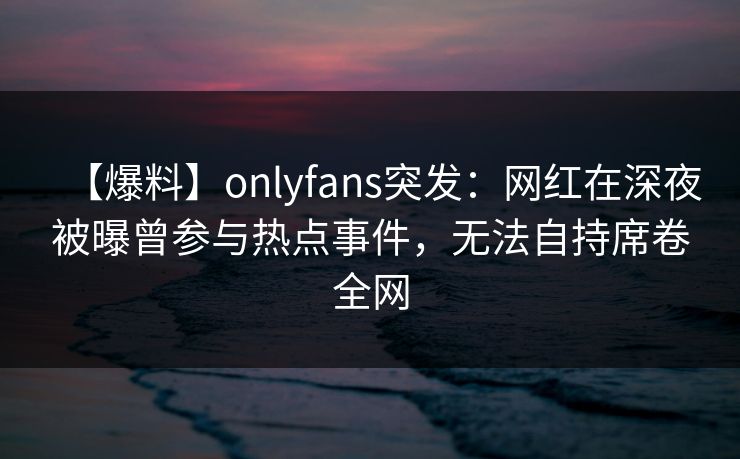 【爆料】onlyfans突发：网红在深夜被曝曾参与热点事件，无法自持席卷全网