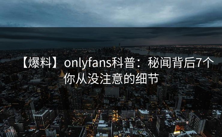 【爆料】onlyfans科普:秘闻背后7个你从没注意的细节