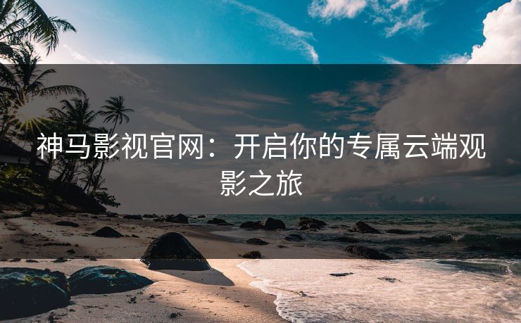 神马影视官网：开启你的专属云端观影之旅