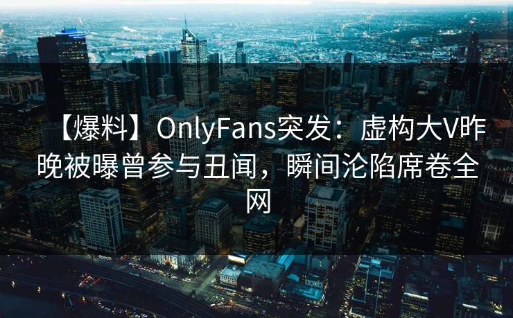 【爆料】OnlyFans突发：虚构大V昨晚被曝曾参与丑闻，瞬间沦陷席卷全网