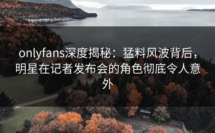 onlyfans深度揭秘：猛料风波背后，明星在记者发布会的角色彻底令人意外