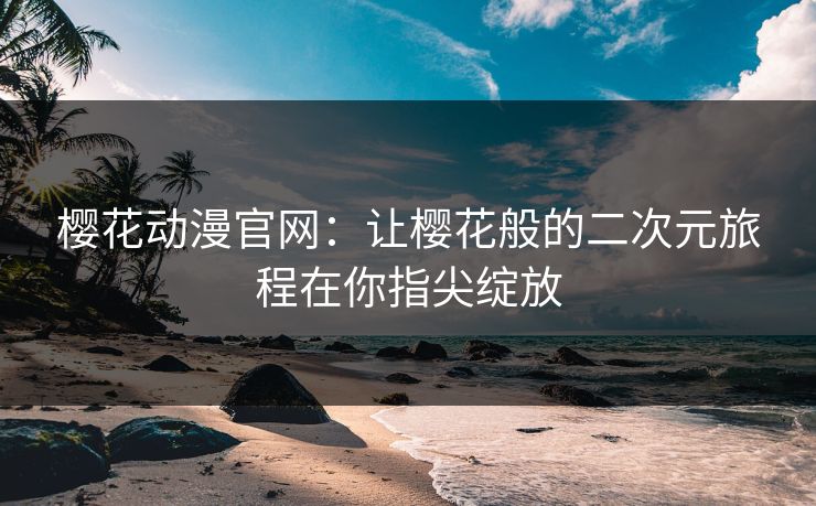 樱花动漫官网：让樱花般的二次元旅程在你指尖绽放