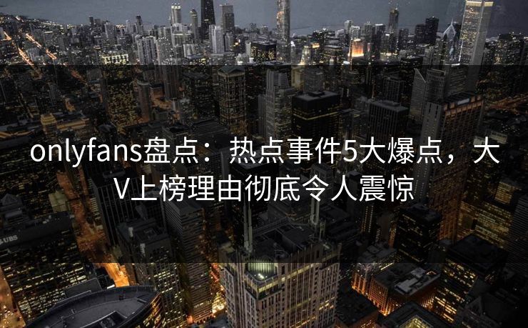 onlyfans盘点：热点事件5大爆点，大V上榜理由彻底令人震惊