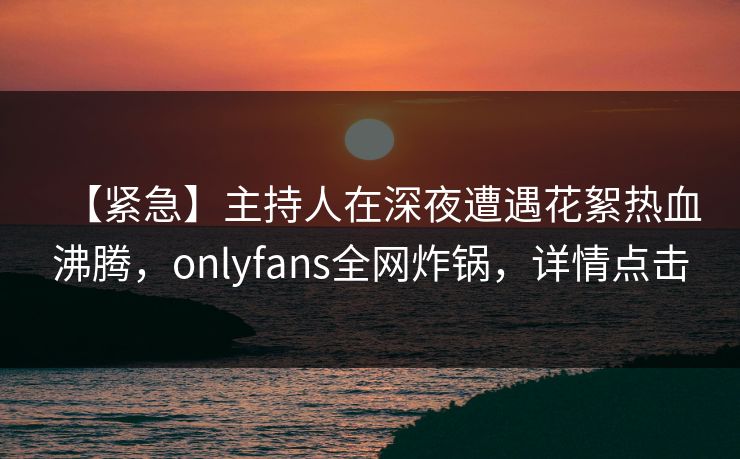 【紧急】主持人在深夜遭遇花絮热血沸腾，onlyfans全网炸锅，详情点击