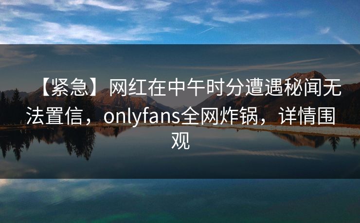 【紧急】网红在中午时分遭遇秘闻无法置信，onlyfans全网炸锅，详情围观