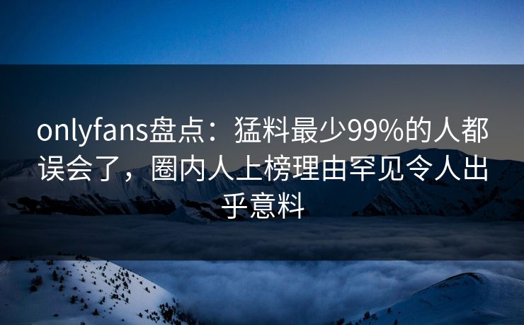 onlyfans盘点：猛料最少99%的人都误会了，圈内人上榜理由罕见令人出乎意料
