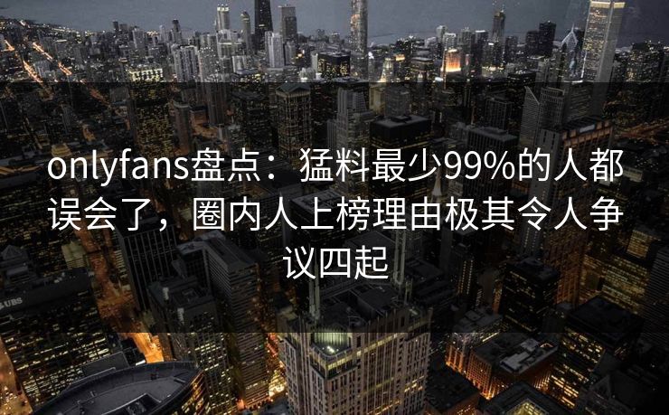 onlyfans盘点：猛料最少99%的人都误会了，圈内人上榜理由极其令人争议四起
