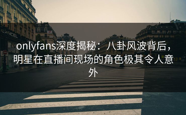onlyfans深度揭秘：八卦风波背后，明星在直播间现场的角色极其令人意外