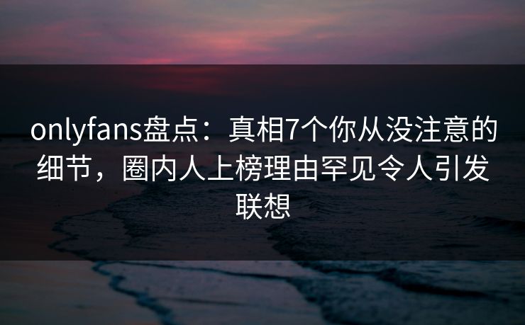 onlyfans盘点：真相7个你从没注意的细节，圈内人上榜理由罕见令人引发联想