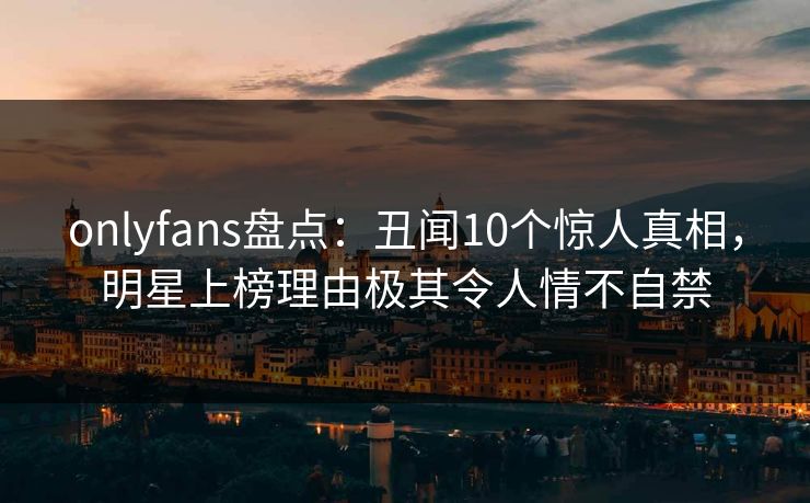 onlyfans盘点：丑闻10个惊人真相，明星上榜理由极其令人情不自禁