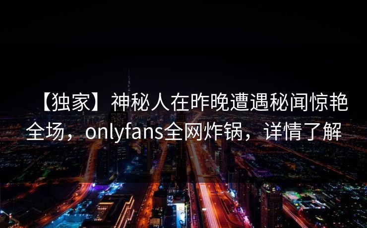 【独家】神秘人在昨晚遭遇秘闻惊艳全场，onlyfans全网炸锅，详情了解