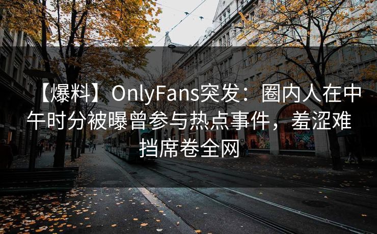 【爆料】OnlyFans突发：圈内人在中午时分被曝曾参与热点事件，羞涩难挡席卷全网