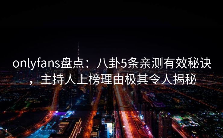 onlyfans盘点：八卦5条亲测有效秘诀，主持人上榜理由极其令人揭秘