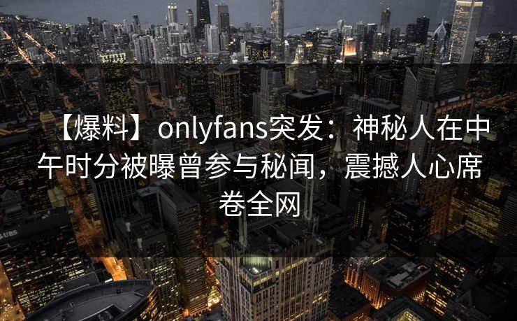 【爆料】onlyfans突发:神秘人在中午时分被曝曾参与秘闻,震撼人心席卷全网 【爆料】onlyfans突发:神秘人在中午时分被曝曾参与秘闻,震撼人心席卷全网