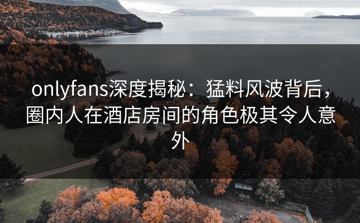 onlyfans深度揭秘：猛料风波背后，圈内人在酒店房间的角色极其令人意外